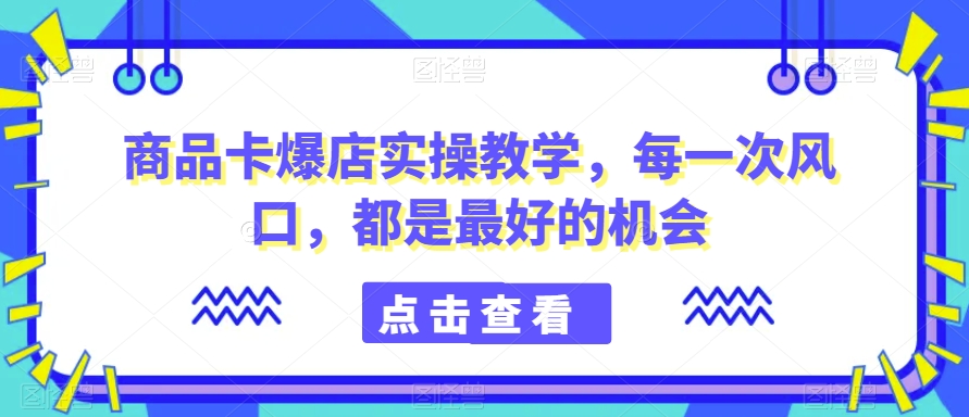 商品卡爆店实操教学，每一次风口，都是最好的机会-副业网