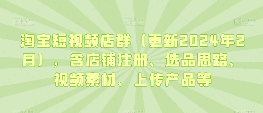淘宝短视频店群（更新2024年2月），含店铺注册、选品思路、视频素材、上传产品等-副业网