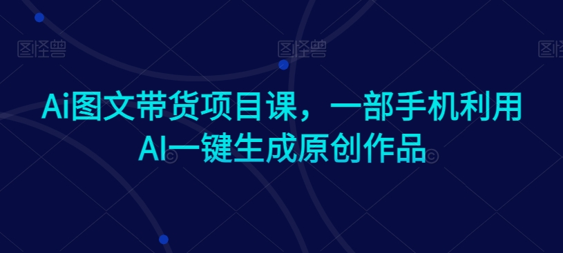 Ai图文带货项目课，一部手机利用AI一键生成原创作品-副业网