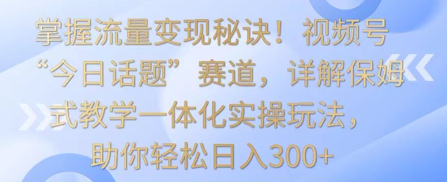 掌握流量变现秘诀！视频号“今日话题”赛道，详解保姆式教学一体化实操玩法，助你轻松日入300+-副业库