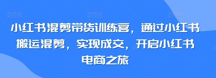 小红书混剪带货训练营，通过小红书搬运混剪，实现成交，开启小红书电商之旅-副业网