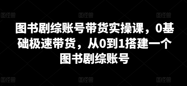 图书剧综账号带货实操课，0基础极速带货，从0到1搭建一个图书剧综账号-副业网