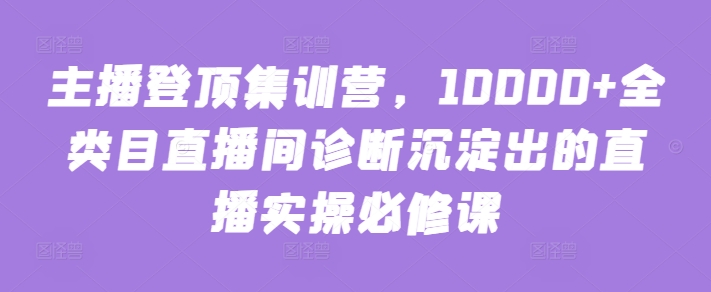 主播登顶集训营，10000+全类目直播间诊断沉淀出的直播实操必修课-副业网