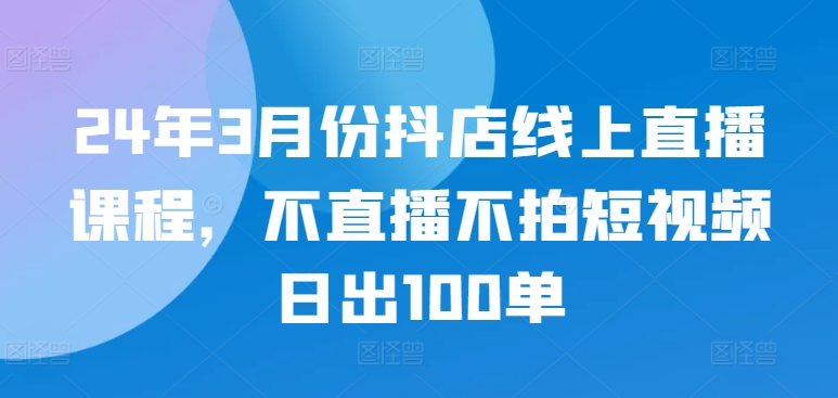 24年3月份抖店线上直播课程，不直播不拍短视频日出100单-副业网
