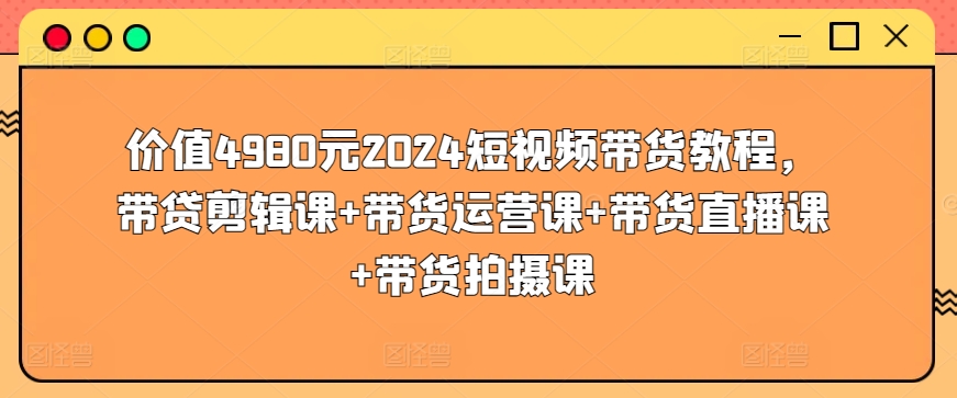 价值4980元2024短视频带货教程，带贷剪辑课+带货运营课+带货直播课+带货拍摄课-副业网