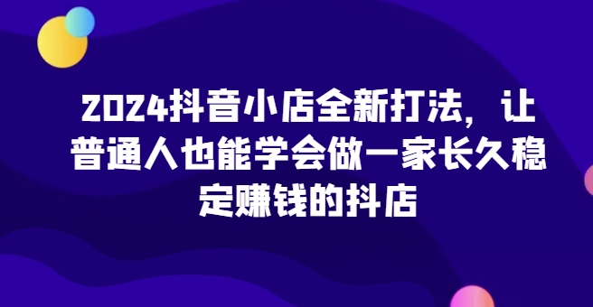 2024抖音小店全新打法，让普通人也能学会做一家长久稳定赚钱的抖店-副业库