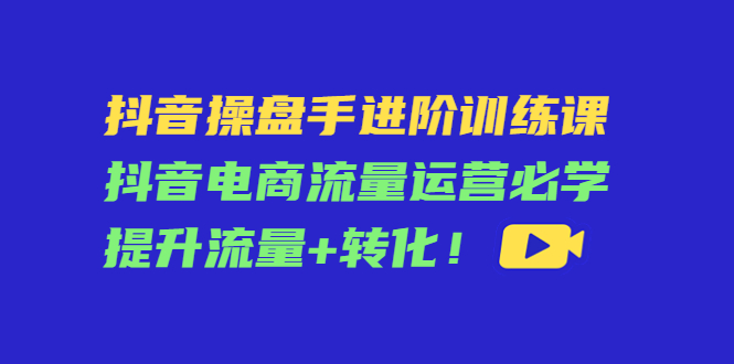 抖音操盘手进阶训练课：抖音电商流量运营必学，提升流量+转化-副业库