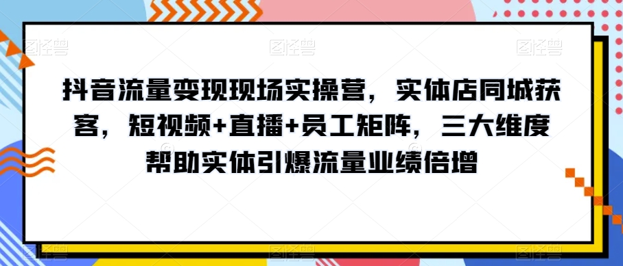 抖音流量变现现场实操营，实体店同城获客，短视频+直播+员工矩阵，三大维度帮助实体引爆流量业绩倍增-副业网