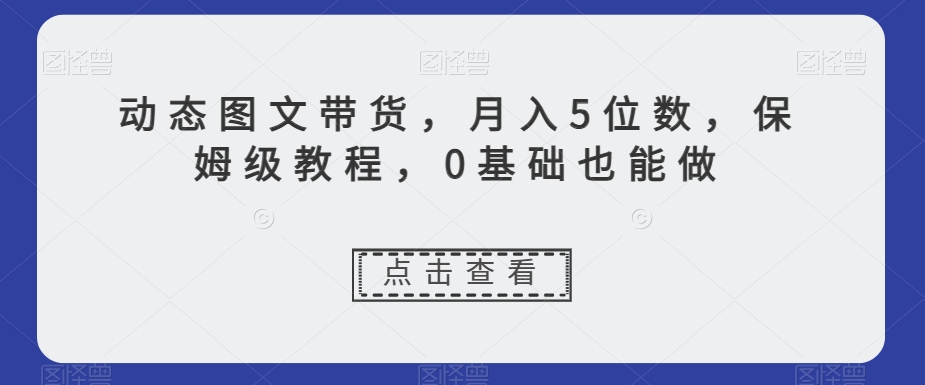 动态图文带货，月入5位数，保姆级教程，0基础也能做【揭秘】-副业网