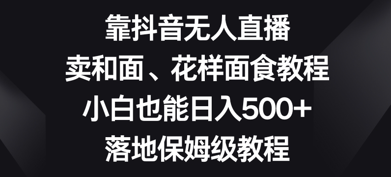 靠抖音无人直播，卖和面、花样面试教程，小白也能日入500+，落地保姆级教程【揭秘】-副业网