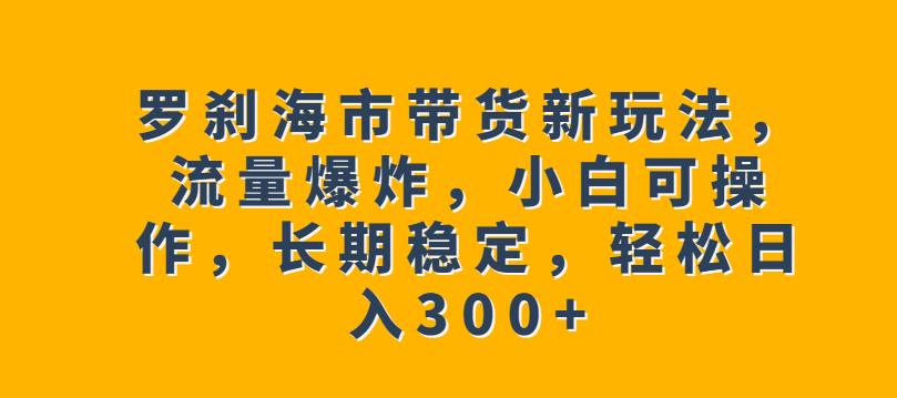 罗刹海市带货新玩法，流量爆炸，小白可操作，长期稳定，轻松日入300+【揭秘】-副业库