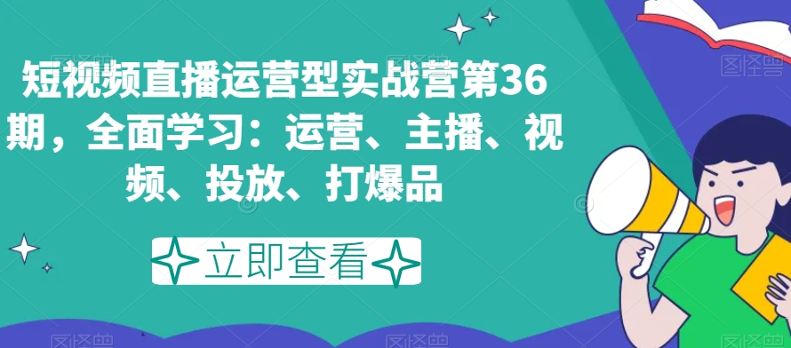 短视频直播运营型实战营第36期，全面学习：运营、主播、视频、投放、打爆品-副业网