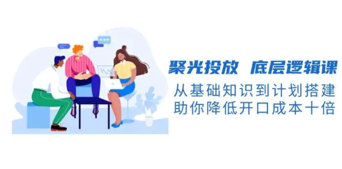 聚光投放底层逻辑课，从基础知识到计划搭建，助你降低开口成本十倍-副业网