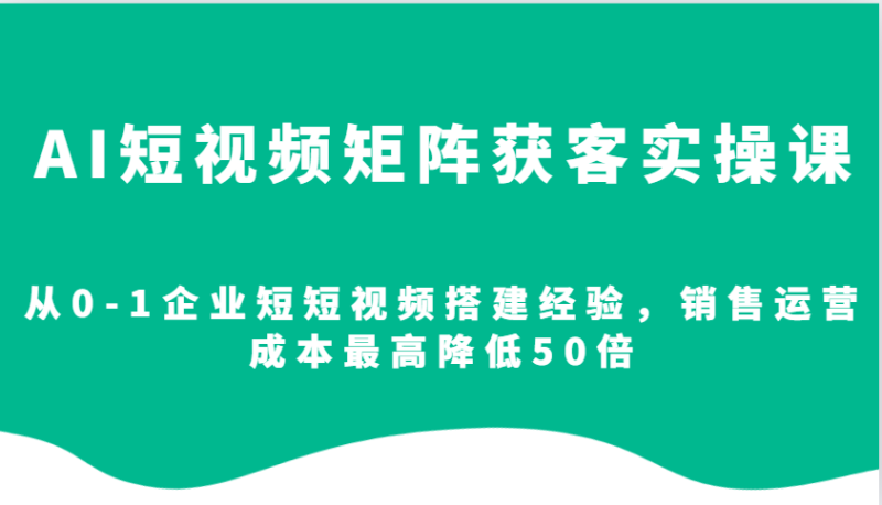AI短视频矩阵获客实操课，从0-1企业短短视频搭建经验，销售运营成本最高降低50倍-副业网
