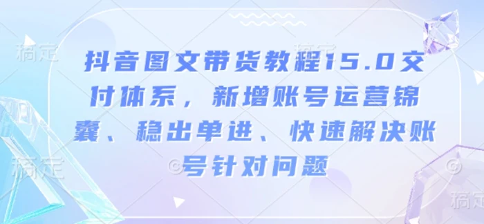 抖音图文带货教程15.0交付体系，新增账号运营锦囊、稳出单进、快速解决账号针对问题-副业网