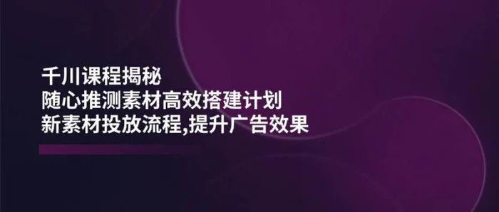 千川课程揭秘：随心推测素材高效搭建计划,新素材投放流程,提升广告效果-副业库
