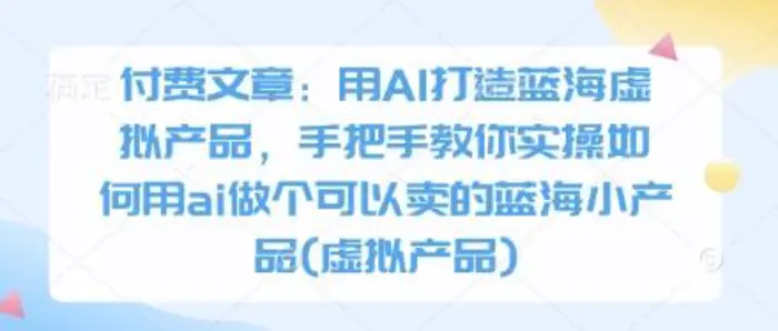 付费文章：用AI打造蓝海虚拟产品，手把手教你实操如何用ai做个可以卖的蓝海小产品(虚拟产品)-副业库