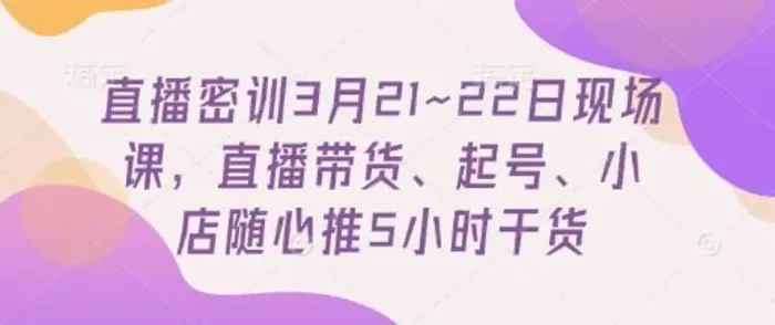 直播密训3月21~22日现场课，​直播带货、起号、小店随心推5小时干货-副业库