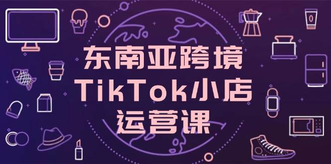 东南亚跨境TikTok小店运营课，掌握店铺设置与流量转化核心技巧-副业库