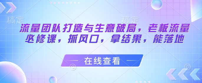 流量团队打造与生意破局，老板流量必修课，抓风口，拿结果，能落地-副业网