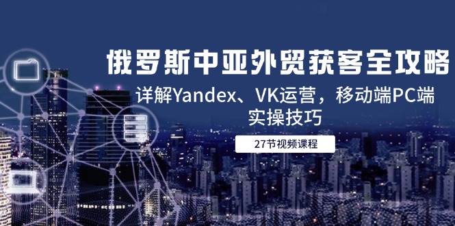 俄罗斯中亚外贸获客全攻略，详解Yandex、VK运营，移动端PC端实操技巧-副业库