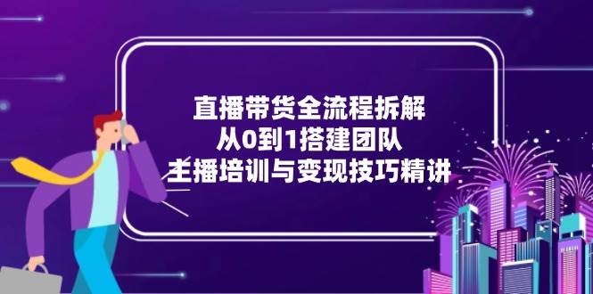 直播带货全流程拆解：从0到1搭建团队，主播培训与变现技巧精讲-副业库