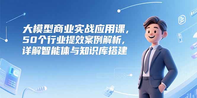 大模型商业实战应用课，50个行业提效案例解析，详解智能体与知识库搭建-副业库