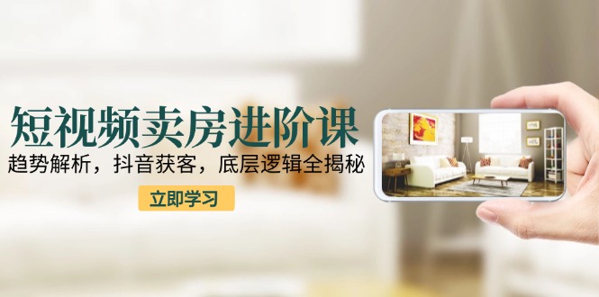 短视频卖房进阶课：趋势解析，抖音获客，底层逻辑全揭秘-副业网