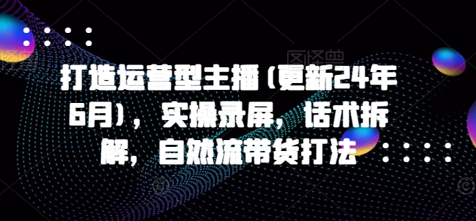 打造运营型主播(更新25年6月)，实操录屏，话术拆解，自然流带货打法-副业网