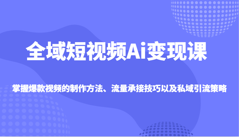 全域短视频Ai变现课，掌握爆款视频的制作方法、流量承接技巧以及私域引流策略-副业网