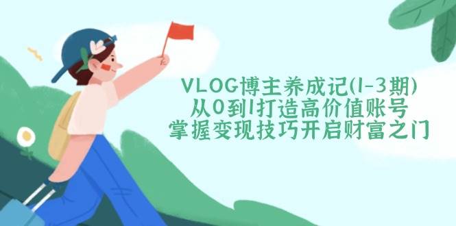 VLOG博主养成记(1-3期)从0到1打造高价值账号，掌握变现技巧开启财富之门-副业网