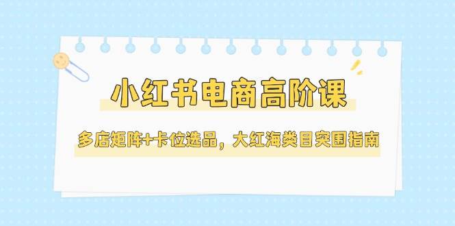 小红书电商高阶课，多店矩阵+卡位选品，大红海类目突围指南(更新5月)-副业网