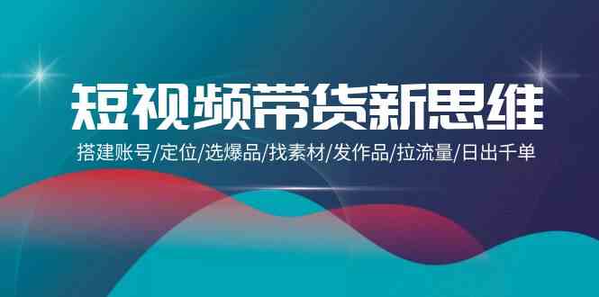 短视频带货新思维：搭建账号/定位/选爆品/找素材/发作品/拉流量/日出千单-副业网