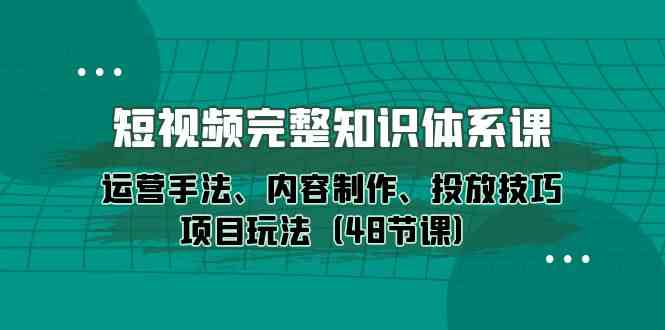 短视频完整知识体系课，运营手法、内容制作、投放技巧项目玩法（48节课）-副业网