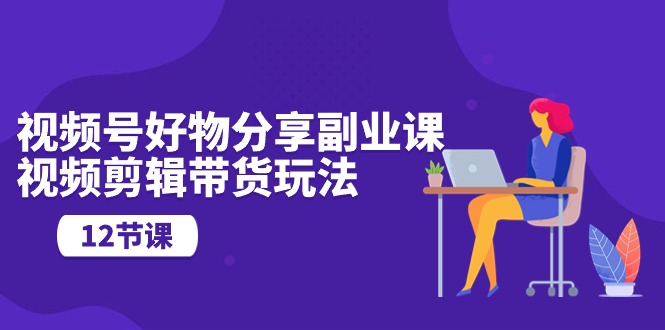 视频号好物分享副业课，视频剪辑带货玩法（12节课）-副业网