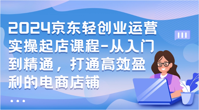 2024京东轻创业运营实操起店课程-从入门到精通，打通高效盈利的电商店铺-副业网