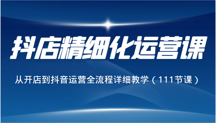 抖店精细化运营课，从开店到抖音运营全流程详细教学（111节课）-副业网