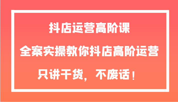 抖店运营高阶课，全案实操教你抖店高阶运营，只讲干货，不废话！-副业网