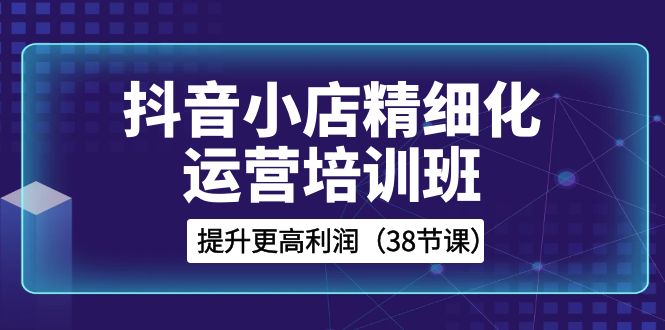 抖音小店精细化运营培训班，提升更高利润（38节课）-副业网