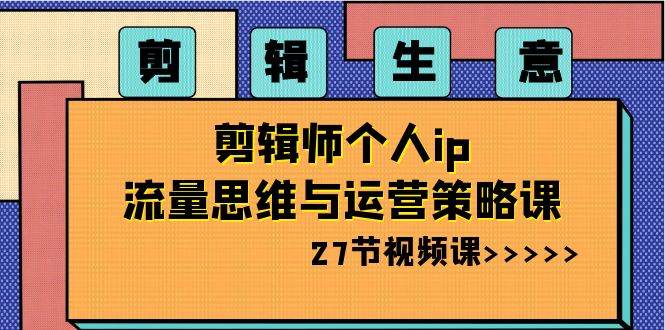 剪辑生意：剪辑师个人ip流量思维与运营策略课（27节视频课）-副业网