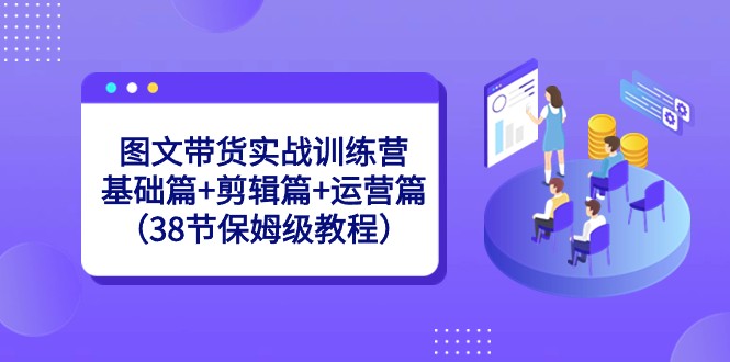 图文带货实战训练营：基础篇+剪辑篇+运营篇（38节保姆级教程）-副业网