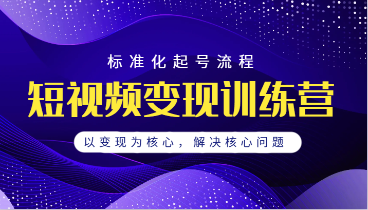 短视频变现训练营，标准化起号流程，以变现为核心，解决核心问题-副业网