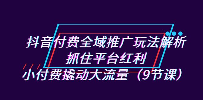 抖音付费全域推广玩法解析：抓住平台红利，小付费撬动大流量（9节课）-副业网