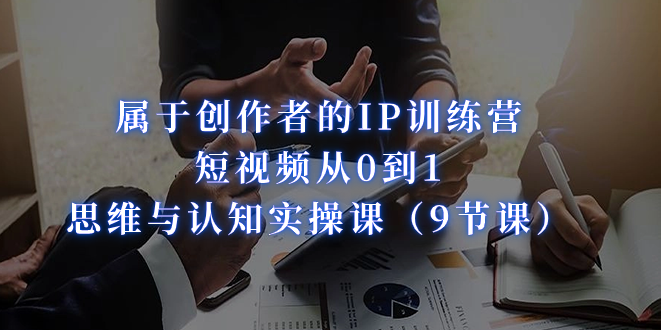 属于创作者的IP训练营：短视频从0到1、思维与认知实操课（9节课）-副业网