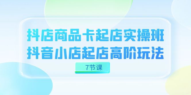 抖店-商品卡起店实战班，抖音小店起店高阶玩法（7节课）-副业网