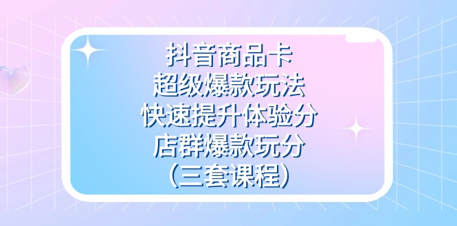 抖音商品卡-超级爆款玩法+快速提升体验分+店群爆款玩分（三套课程）-副业网