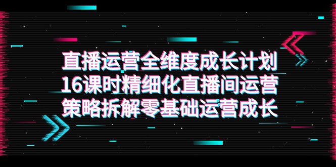 直播运营-全维度 成长计划，16课时精细化直播间运营策略拆解零基础运营成长-副业网