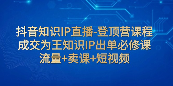 抖音知识IP直播-登顶营课程：成交为王知识IP出单必修课 流量+卖课+短视频-副业网