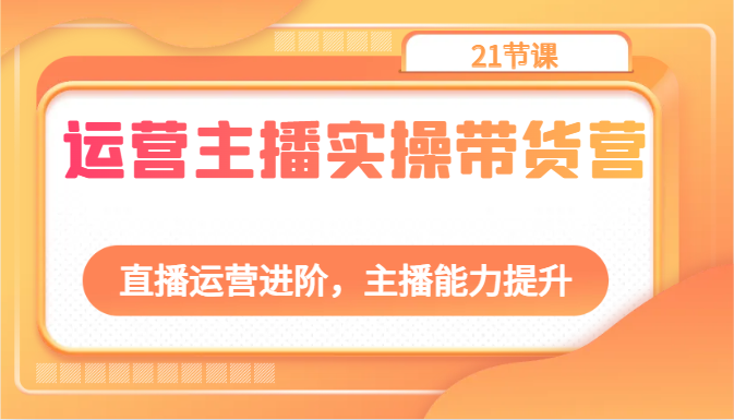 运营主播实操带货营：直播运营进阶，主播能力提升（21节课）-副业网