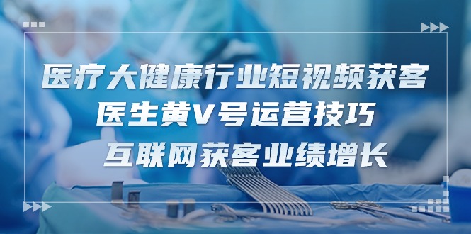 医疗大健康行业短视频获客：医生黄V号运营技巧 互联网获客业绩增长（15节）-副业网